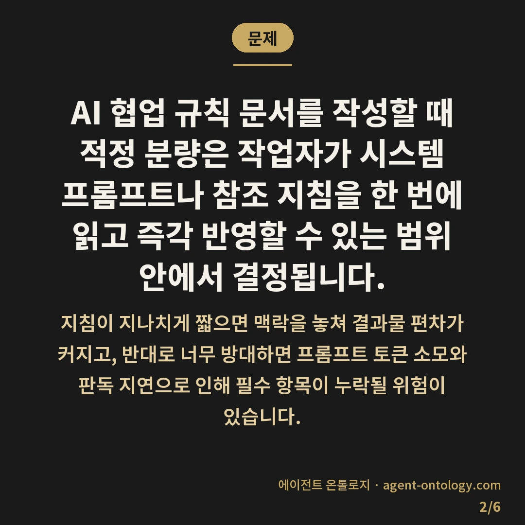 AI 규칙 문서 분량 기준 잡는 요령 — 문제: AI 협업 규칙 문서를 작성할 때 적정 분량은 작업자가 시스템 프롬프트나 참조 지침을 한 번에 읽고 즉각 반영할 수 있는 범위 안에서 결정됩니다.