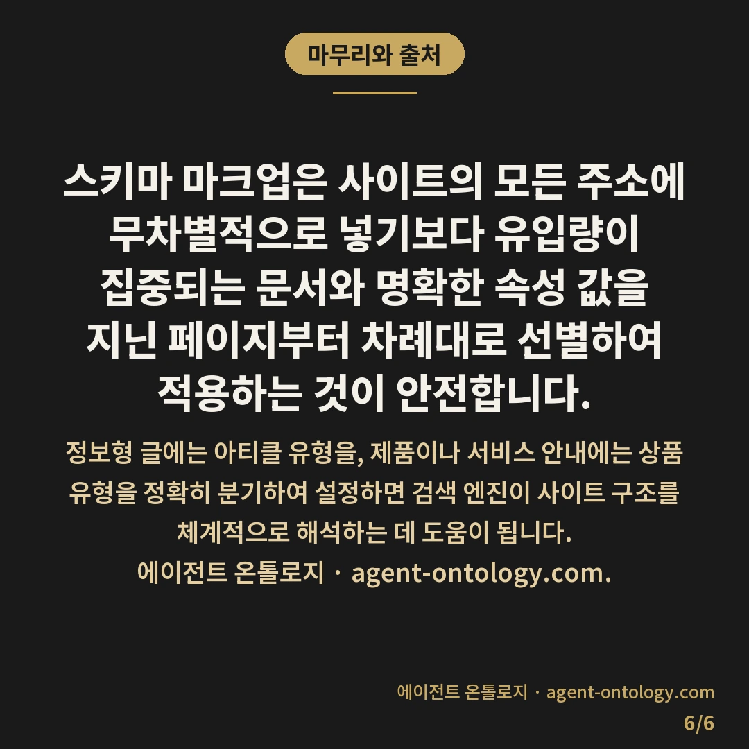 스키마 넣을 페이지 고르는 지침 — 마무리와 출처: 스키마 마크업은 사이트의 모든 주소에 무차별적으로 넣기보다 유입량이 집중되는 문서와 명확한 속성 값을 지닌 페이지부터 차례대로 선별하여 적용하는 것이 안전합니다.