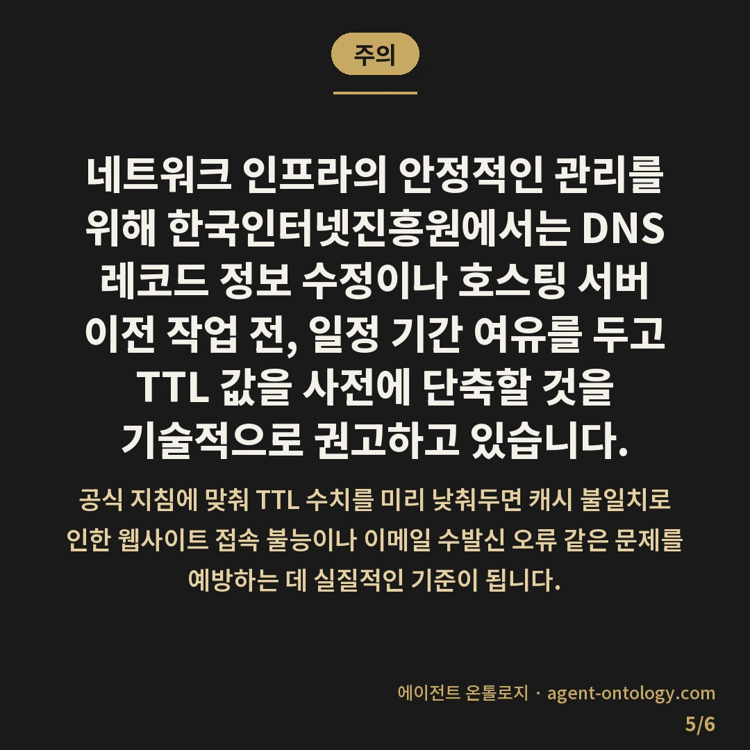 TTL 값 낮추는 이유 — 주의: 네트워크 인프라의 안정적인 관리를 위해 한국인터넷진흥원에서는 DNS 레코드 정보 수정이나 호스팅 서버 이전 작업 전, 일정 기간 여유를 두고 TTL 값을 사전에 단축할 것을 기술적으로 권고하고 있습니다.
