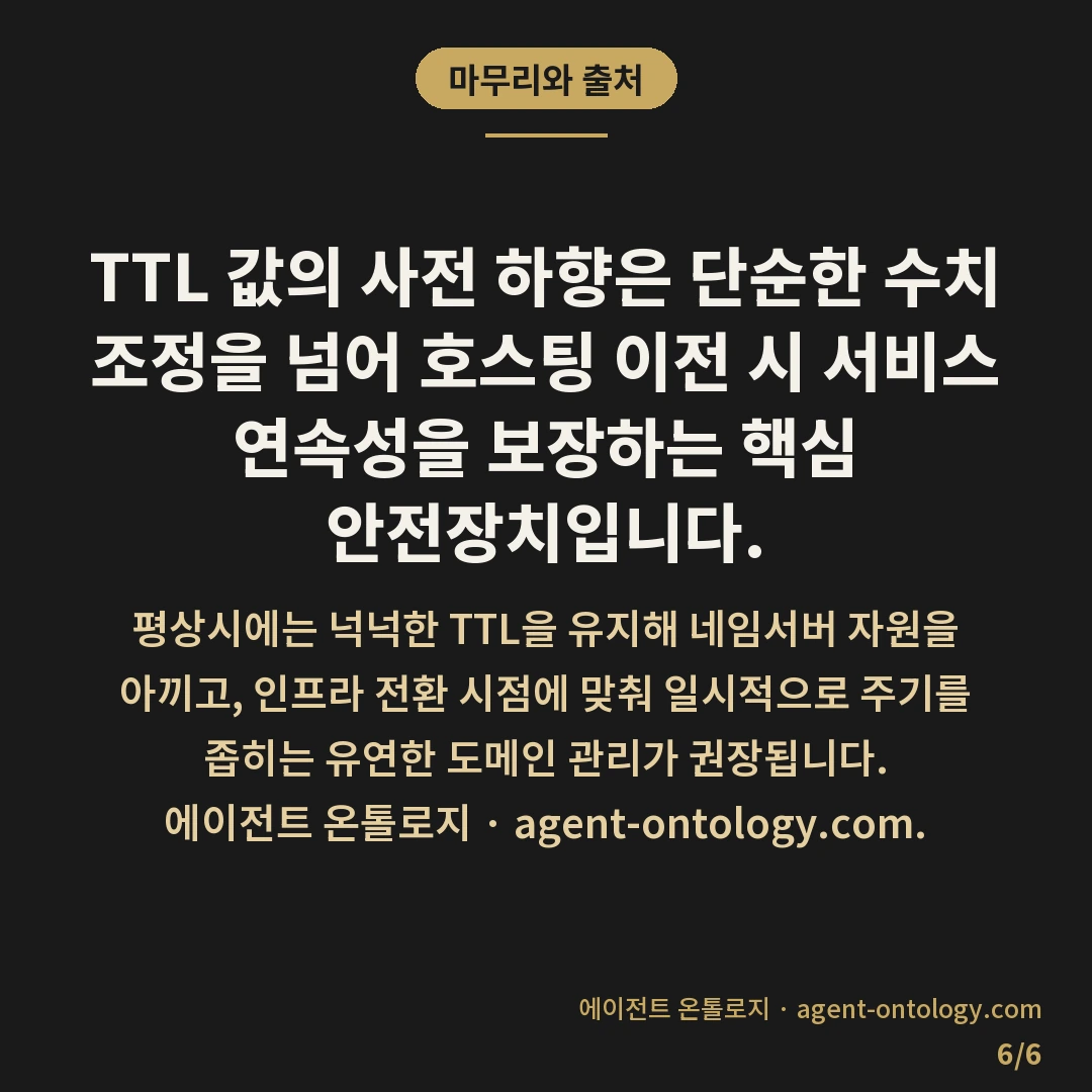 TTL 값 낮추는 이유 — 마무리와 출처: 도메인 네임서버 설정에서 TTL(Time to Live) 값을 낮추는 주된 이유는 서버 이전이나 IP 주소 변경 시 발생할 수 있는 접속 단절 시간을 최소화하기 위함입니다.