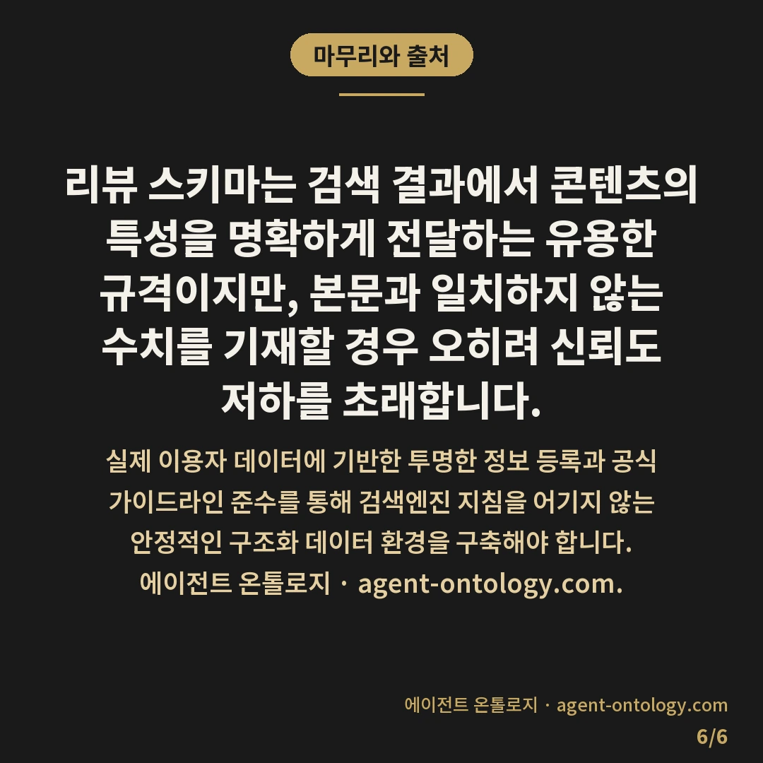 리뷰 스키마 적용 시 주의할 것 — 마무리와 출처: 리뷰 스키마는 검색 결과에서 콘텐츠의 특성을 명확하게 전달하는 유용한 규격이지만, 본문과 일치하지 않는 수치를 기재할 경우 오히려 신뢰도 저하를 초래합니다.